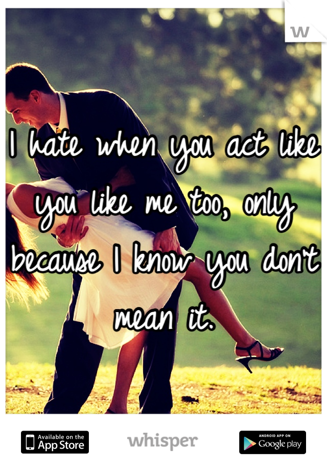I hate when you act like you like me too, only because I know you don't mean it.
