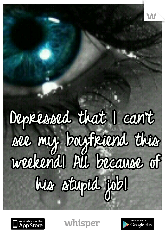 Depressed that I can't see my boyfriend this weekend! All because of his stupid job! 