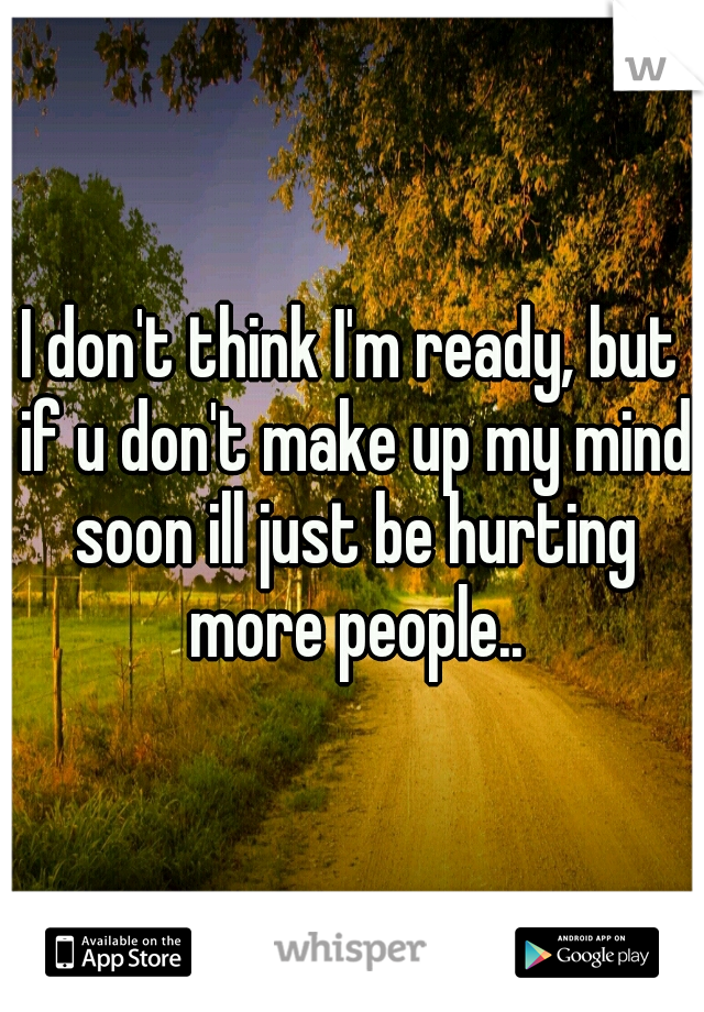 I don't think I'm ready, but if u don't make up my mind soon ill just be hurting more people..