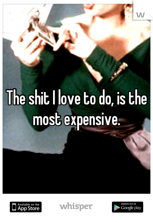 The shit I love to do, is the most expensive.