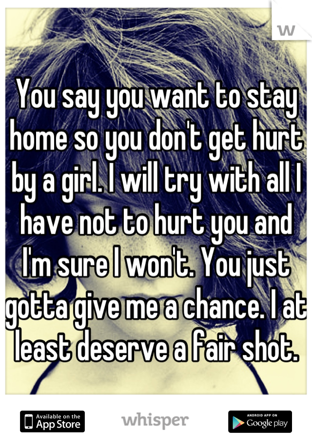 You say you want to stay home so you don't get hurt by a girl. I will try with all I have not to hurt you and I'm sure I won't. You just gotta give me a chance. I at least deserve a fair shot.