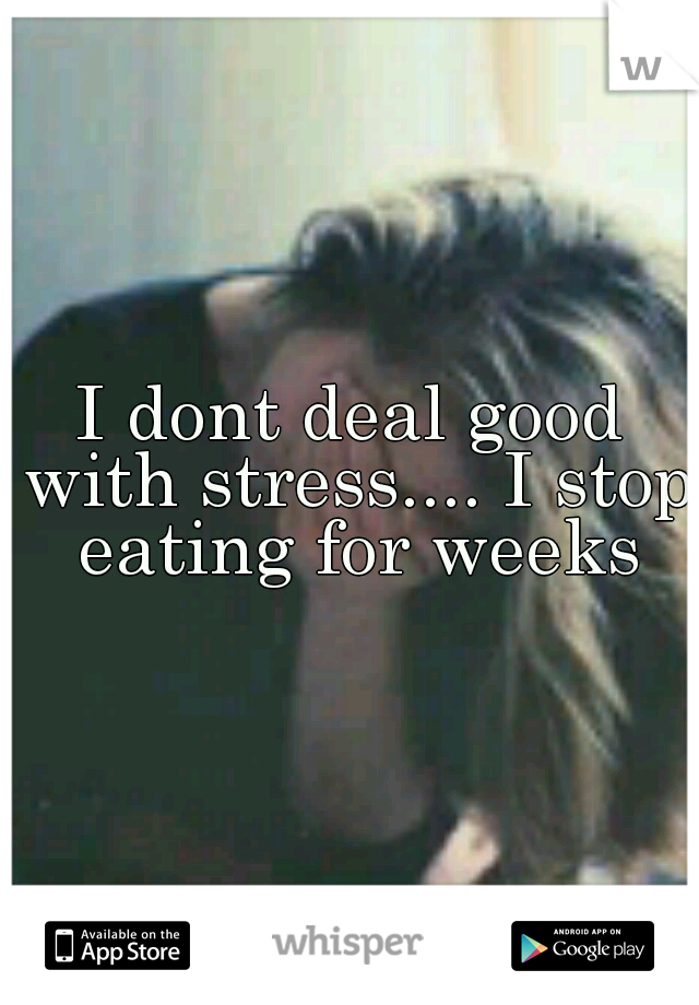 I dont deal good with stress.... I stop eating for weeks