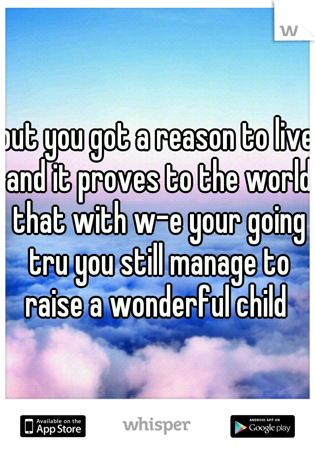 but you got a reason to live and it proves to the world that with w-e your going tru you still manage to raise a wonderful child 