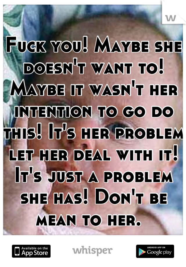 Fuck you! Maybe she doesn't want to! Maybe it wasn't her intention to go do this! It's her problem let her deal with it! It's just a problem she has! Don't be mean to her.  