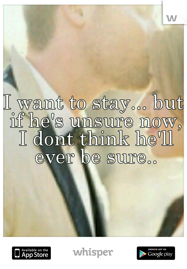 I want to stay... but if he's unsure now, I dont think he'll ever be sure..