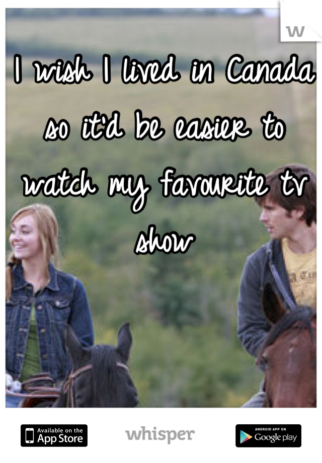 I wish I lived in Canada so it'd be easier to watch my favourite tv show