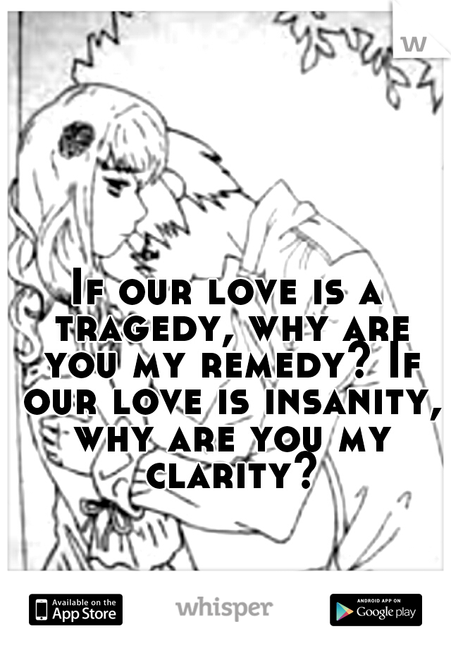 If our love is a tragedy, why are you my remedy? If our love is insanity, why are you my clarity?