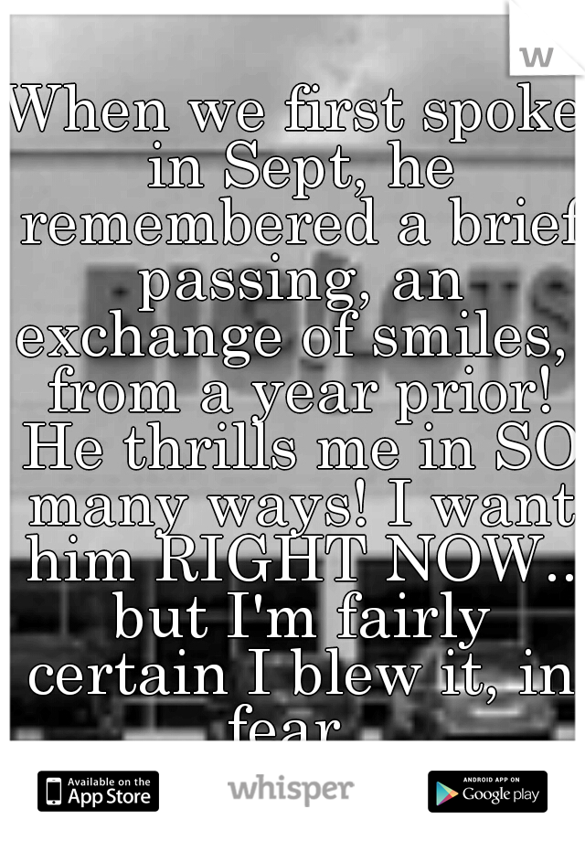 When we first spoke in Sept, he remembered a brief passing, an exchange of smiles,  from a year prior! He thrills me in SO many ways! I want him RIGHT NOW.. but I'm fairly certain I blew it, in fear. 