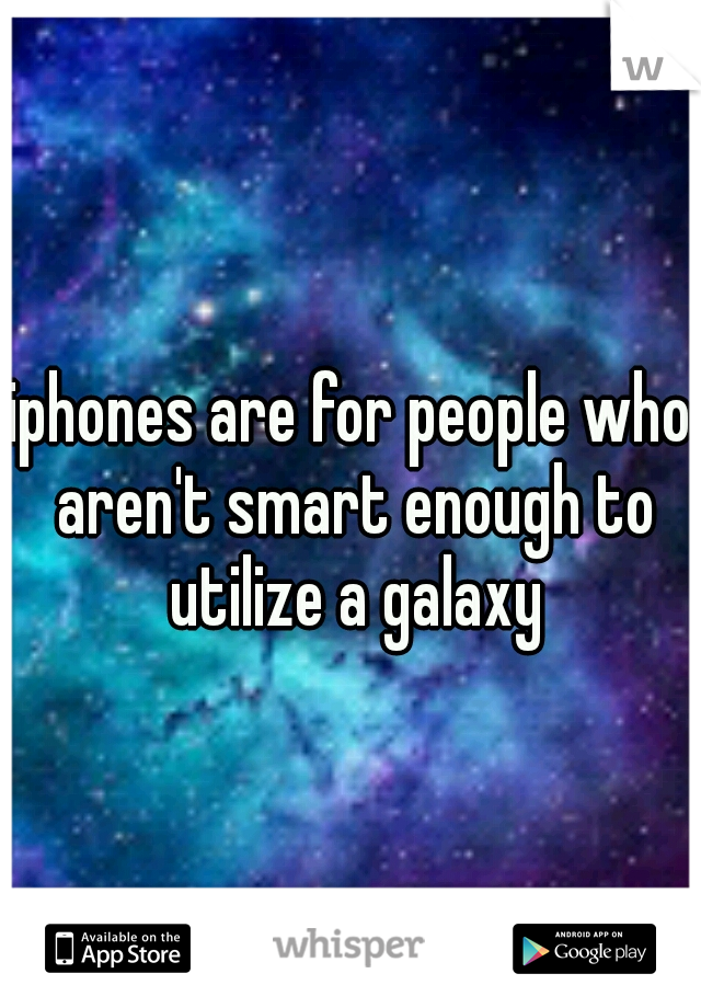 iphones are for people who aren't smart enough to utilize a galaxy
