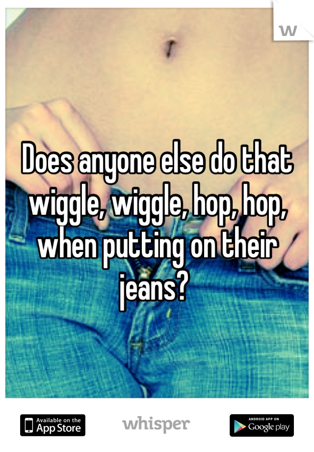 Does anyone else do that wiggle, wiggle, hop, hop, when putting on their jeans? 