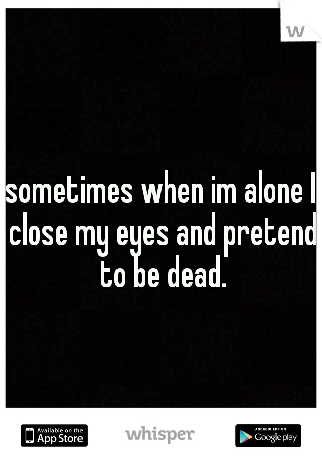 sometimes when im alone I close my eyes and pretend to be dead.