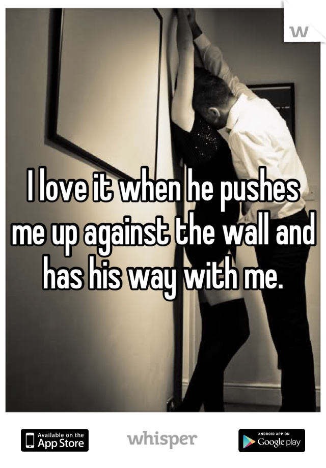 I love it when he pushes 
me up against the wall and
 has his way with me. 