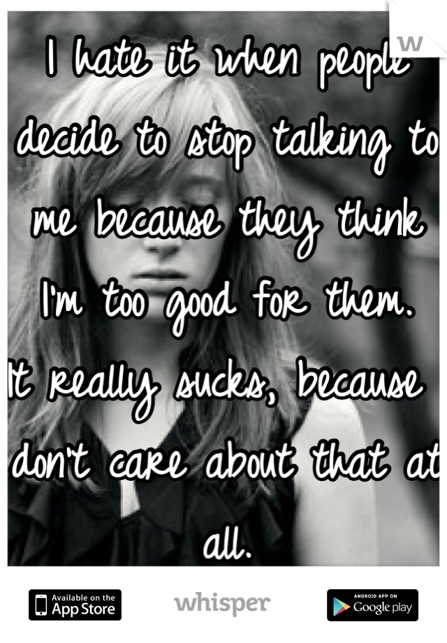 I hate it when people decide to stop talking to me because they think I'm too good for them.
It really sucks, because I don't care about that at all.