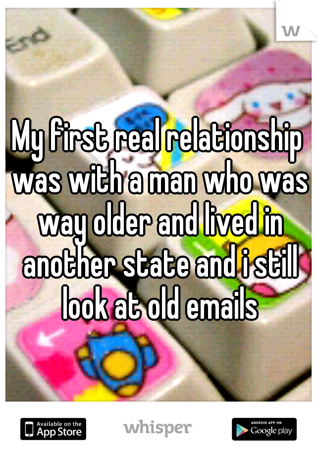 My first real relationship was with a man who was way older and lived in another state and i still look at old emails