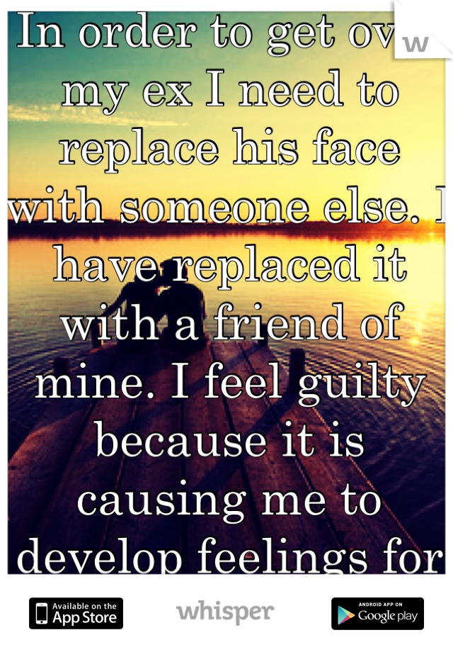 In order to get over my ex I need to replace his face with someone else. I have replaced it with a friend of mine. I feel guilty because it is causing me to develop feelings for the wrong reason.