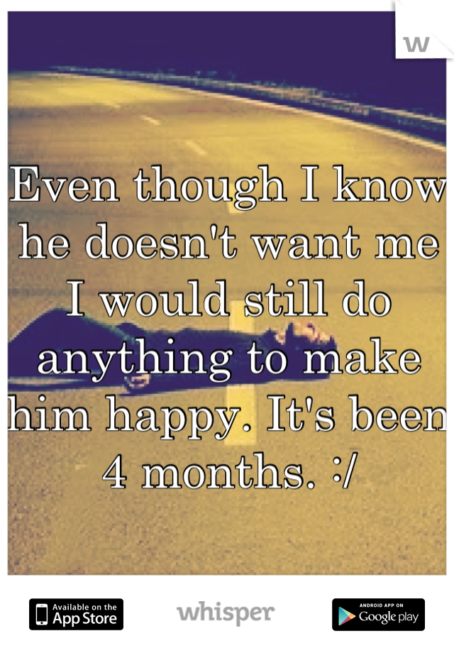 Even though I know he doesn't want me I would still do anything to make him happy. It's been 4 months. :/