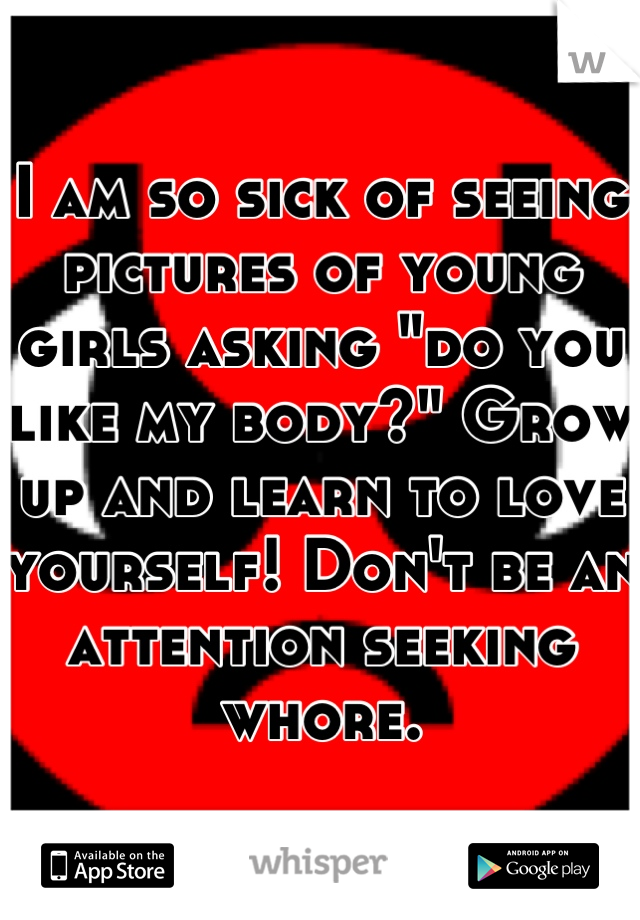 I am so sick of seeing pictures of young girls asking "do you like my body?" Grow up and learn to love yourself! Don't be an attention seeking whore.