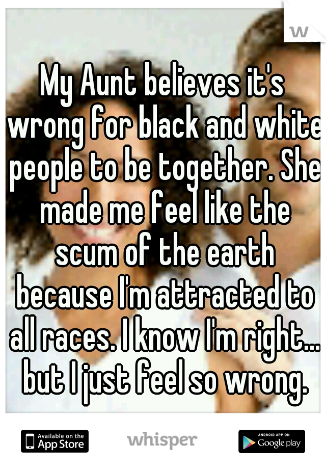 My Aunt believes it's wrong for black and white people to be together. She made me feel like the scum of the earth because I'm attracted to all races. I know I'm right... but I just feel so wrong.