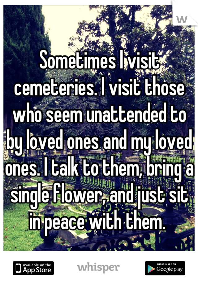 Sometimes I visit cemeteries. I visit those who seem unattended to by loved ones and my loved ones. I talk to them, bring a single flower, and just sit in peace with them. 