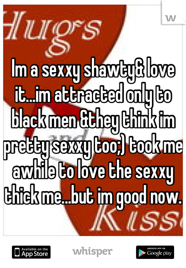 Im a sexxy shawty& love it...im attracted only to black men &they think im pretty sexxy too;) took me awhile to love the sexxy thick me...but im good now.