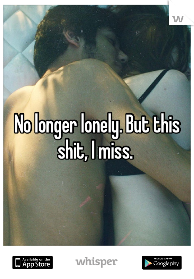 No longer lonely. But this shit, I miss. 