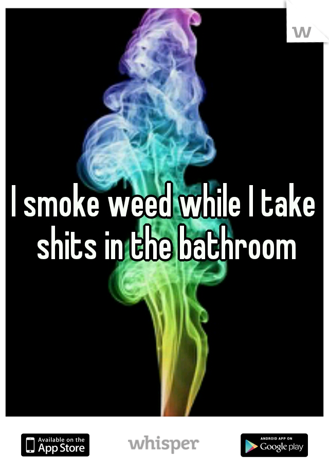 I smoke weed while I take shits in the bathroom