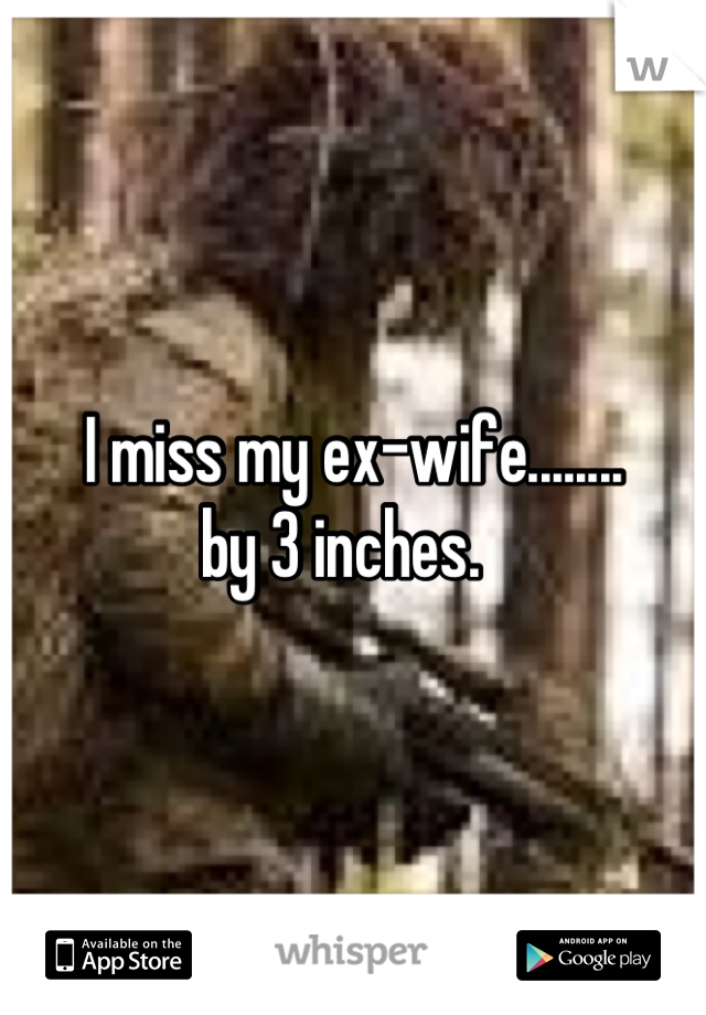 I miss my ex-wife........
by 3 inches.  