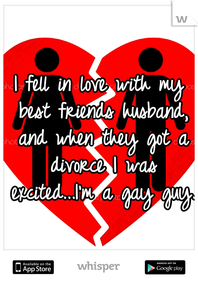 I fell in love with my best friends husband, and when they got a divorce I was excited...I'm a gay guy.