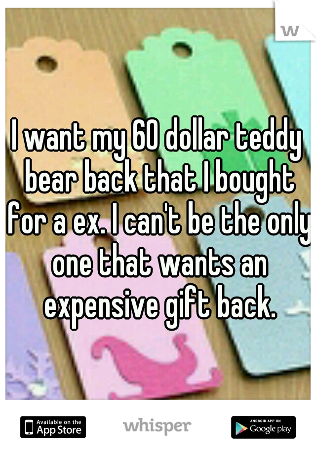 I want my 60 dollar teddy bear back that I bought for a ex. I can't be the only one that wants an expensive gift back.