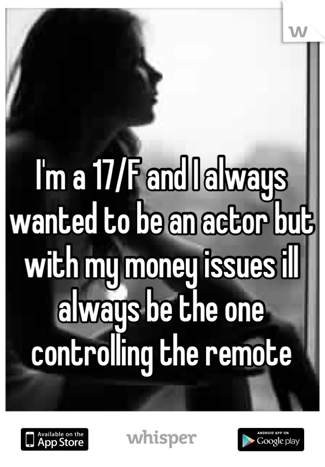 I'm a 17/F and I always wanted to be an actor but with my money issues ill always be the one controlling the remote