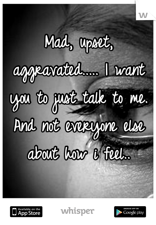 Mad, upset, aggravated..... I want you to just talk to me. And not everyone else about how i feel..