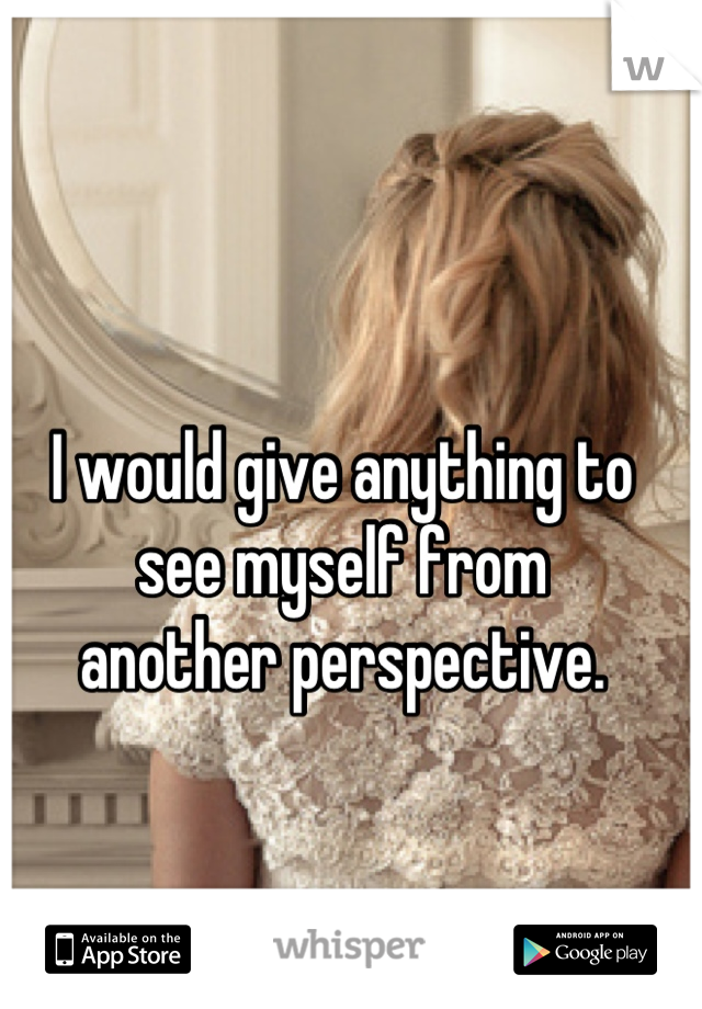 I would give anything to see myself from
another perspective.