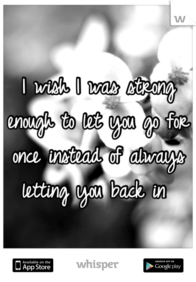 I wish I was strong enough to let you go for once instead of always letting you back in 