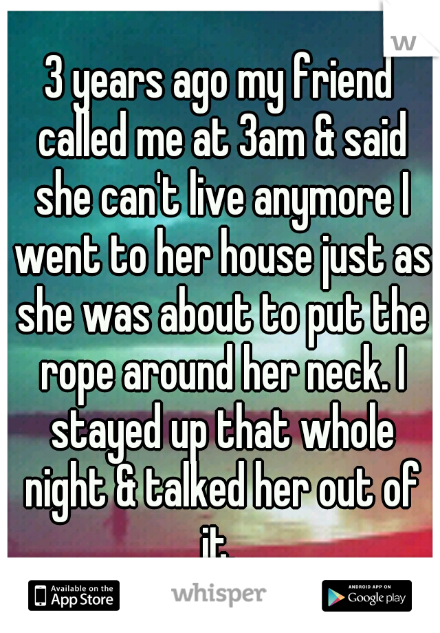 3 years ago my friend called me at 3am & said she can't live anymore I went to her house just as she was about to put the rope around her neck. I stayed up that whole night & talked her out of it. 