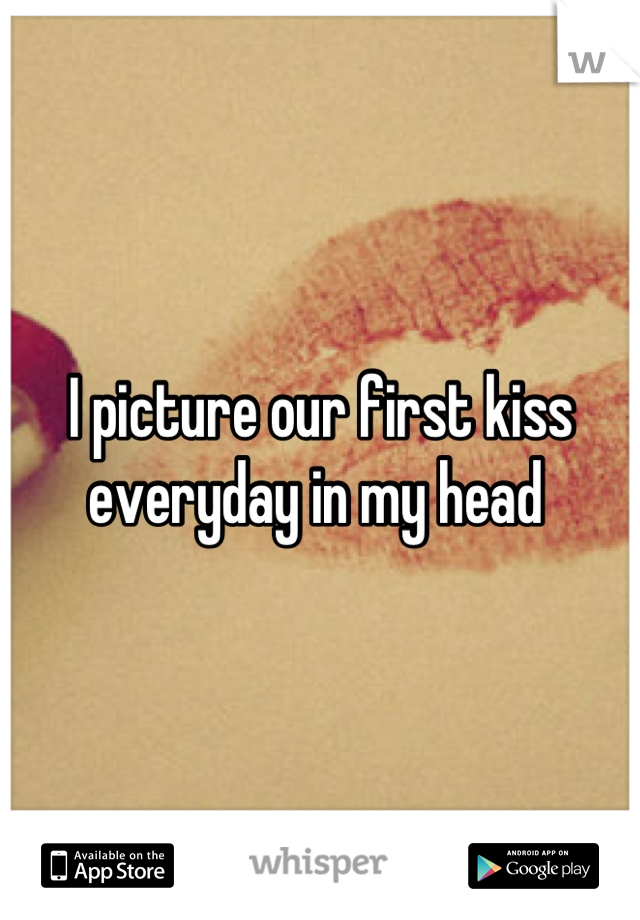 I picture our first kiss everyday in my head 