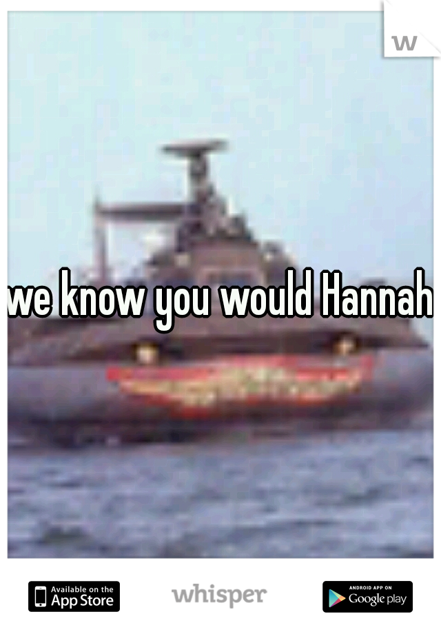 we know you would Hannah