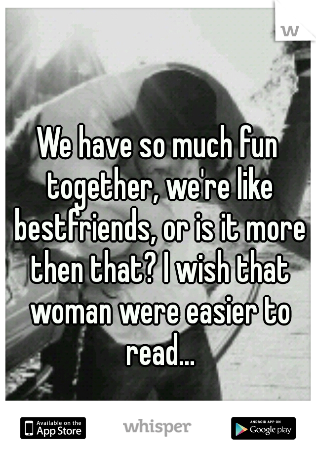We have so much fun together, we're like bestfriends, or is it more then that? I wish that woman were easier to read...