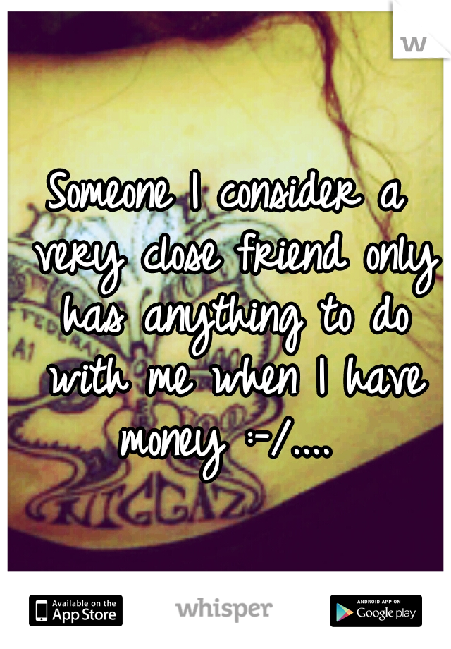 Someone I consider a very close friend only has anything to do with me when I have money :-/.... 