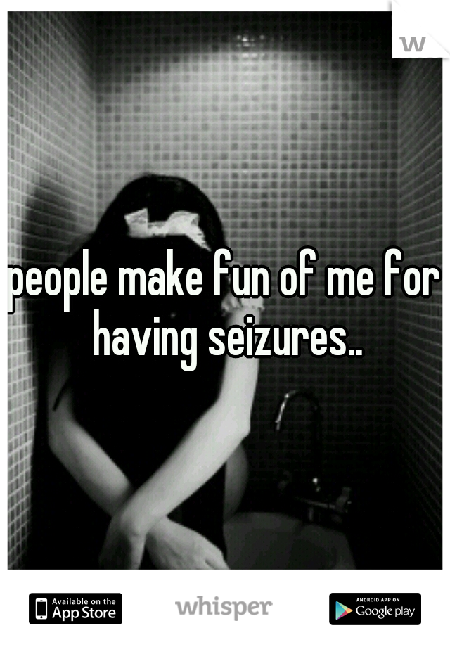 people make fun of me for having seizures..