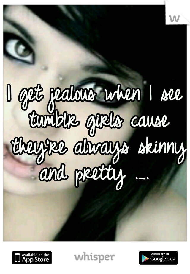 I get jealous when I see tumblr girls cause they're always skinny and pretty ._. 