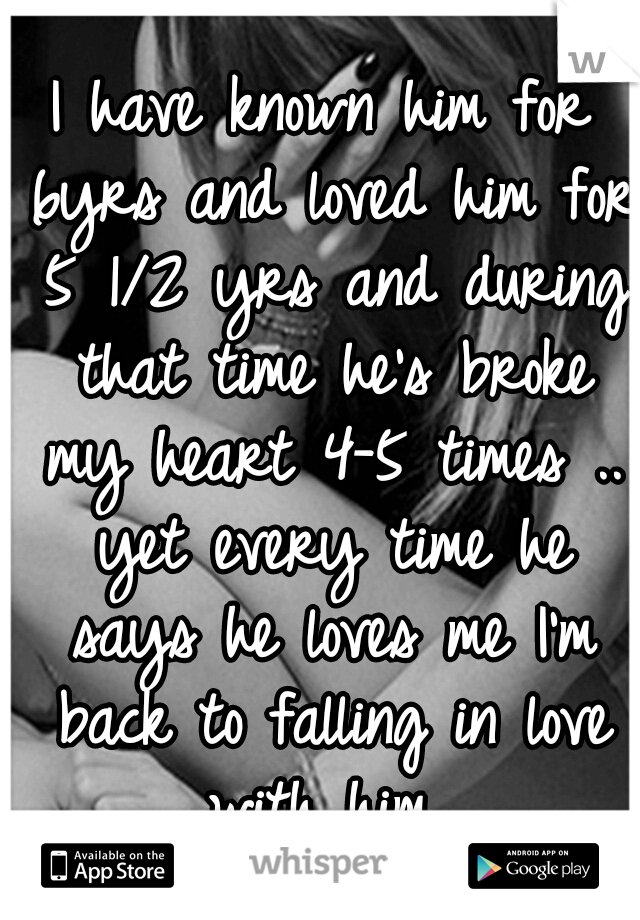I have known him for 6yrs and loved him for 5 1/2 yrs and during that time he's broke my heart 4-5 times .. yet every time he says he loves me I'm back to falling in love with him 