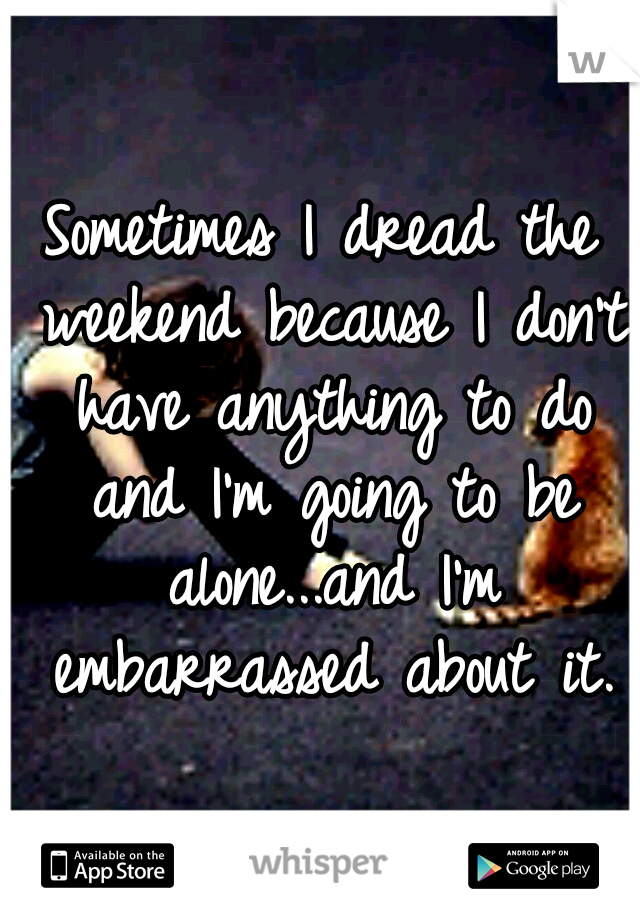Sometimes I dread the weekend because I don't have anything to do and I'm going to be alone...and I'm embarrassed about it.