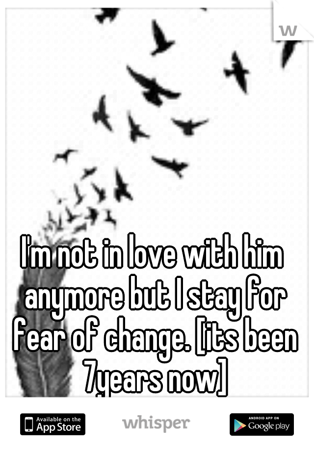 I'm not in love with him anymore but I stay for fear of change. [its been 7years now]