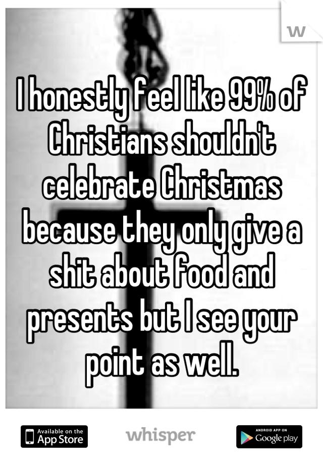 I honestly feel like 99% of Christians shouldn't celebrate Christmas because they only give a shit about food and presents but I see your point as well.
