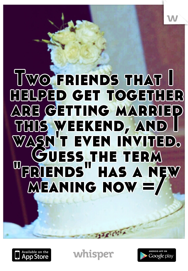 Two friends that I helped get together are getting married this weekend, and I wasn't even invited. Guess the term "friends" has a new meaning now =/