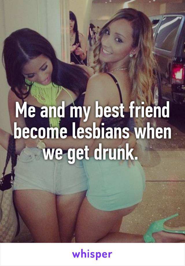 Me and my best friend become lesbians when we get drunk. 