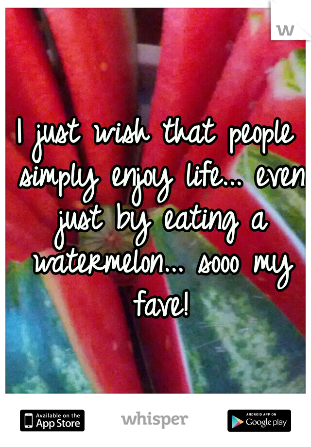 I just wish that people simply enjoy life... even just by eating a watermelon... sooo my fave!