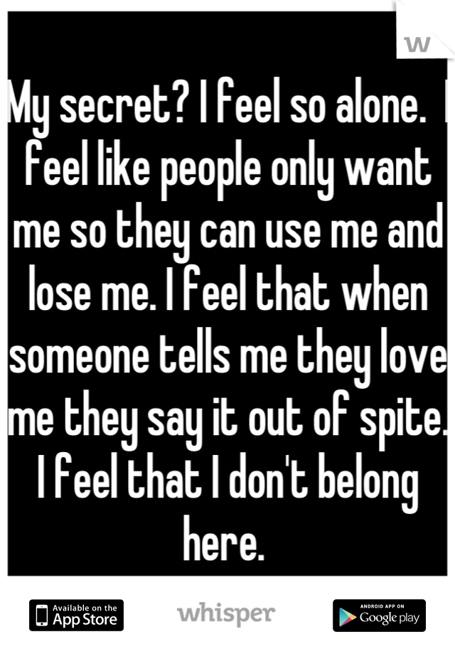 My secret? I feel so alone.  I feel like people only want me so they can use me and lose me. I feel that when someone tells me they love me they say it out of spite. I feel that I don't belong here. 