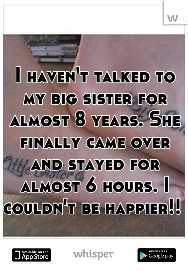 I haven't talked to my big sister for almost 8 years. She finally came over and stayed for almost 6 hours. I couldn't be happier!! 