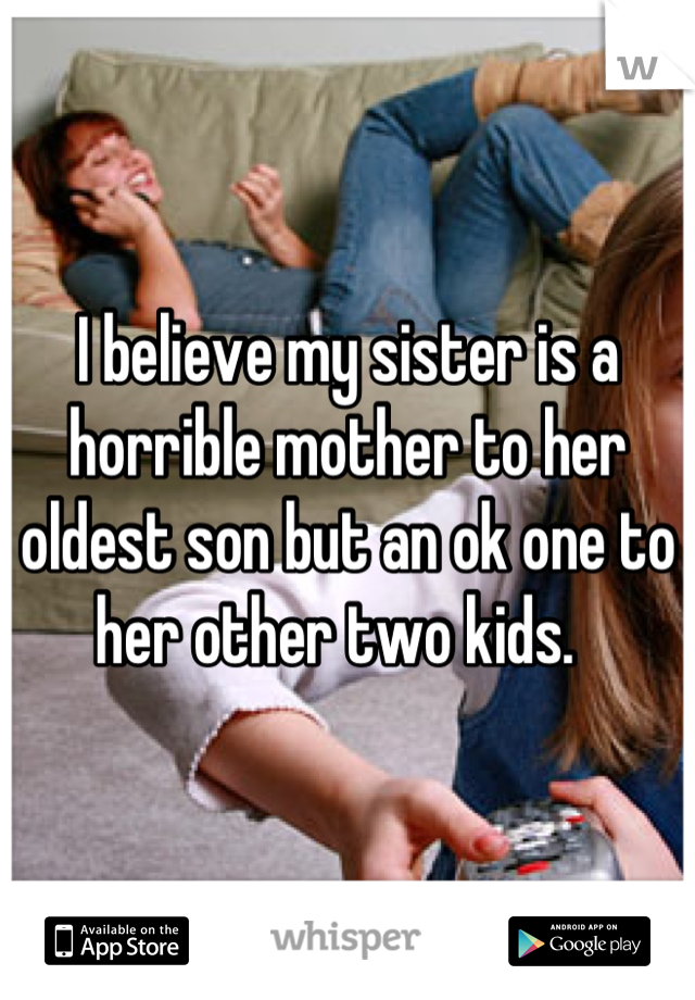 I believe my sister is a horrible mother to her oldest son but an ok one to her other two kids.  